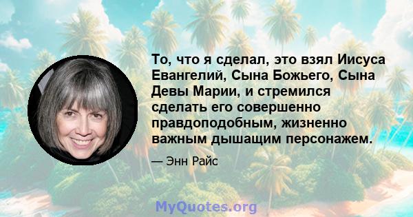 То, что я сделал, это взял Иисуса Евангелий, Сына Божьего, Сына Девы Марии, и стремился сделать его совершенно правдоподобным, жизненно важным дышащим персонажем.