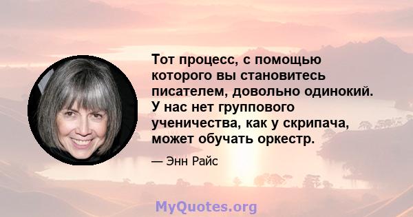 Тот процесс, с помощью которого вы становитесь писателем, довольно одинокий. У нас нет группового ученичества, как у скрипача, может обучать оркестр.