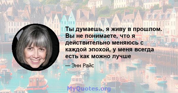 Ты думаешь, я живу в прошлом. Вы не понимаете, что я действительно меняюсь с каждой эпохой, у меня всегда есть как можно лучше