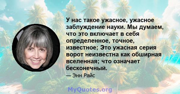 У нас такое ужасное, ужасное заблуждение науки. Мы думаем, что это включает в себя определенное, точное, известное; Это ужасная серия ворот неизвестна как обширная вселенная; что означает бесконечный.