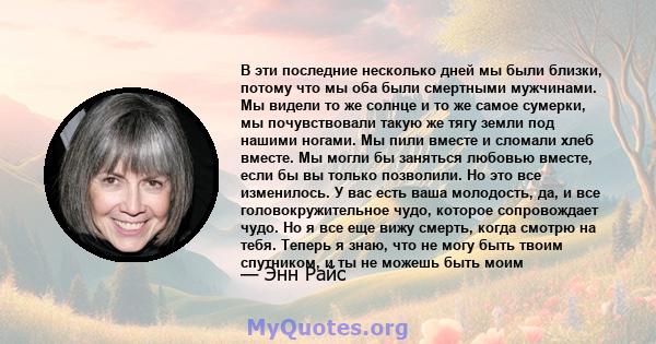 В эти последние несколько дней мы были близки, потому что мы оба были смертными мужчинами. Мы видели то же солнце и то же самое сумерки, мы почувствовали такую ​​же тягу земли под нашими ногами. Мы пили вместе и сломали 