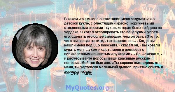 В каком -то смысле он заставил меня задуматься о детской кукле, с блестящими красно -коричневыми стеклянными глазами - кукла, которая была найдена на чердаке. Я хотел отполировать его поцелуями, убрать его, сделать его