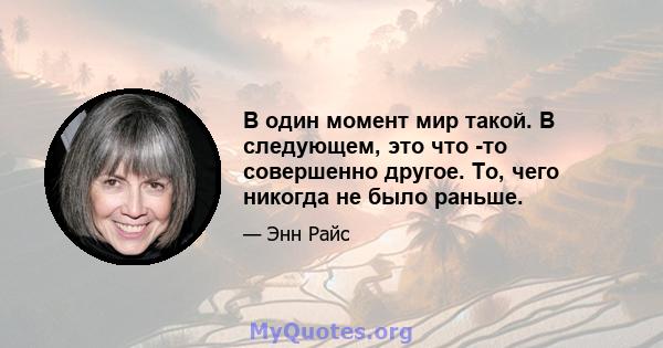 В один момент мир такой. В следующем, это что -то совершенно другое. То, чего никогда не было раньше.