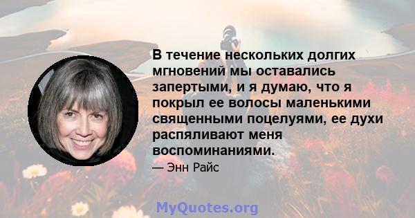 В течение нескольких долгих мгновений мы оставались запертыми, и я думаю, что я покрыл ее волосы маленькими священными поцелуями, ее духи распяливают меня воспоминаниями.