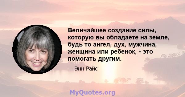 Величайшее создание силы, которую вы обладаете на земле, будь то ангел, дух, мужчина, женщина или ребенок, - это помогать другим.