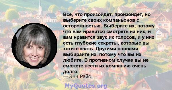 Все, что произойдет, произойдет, но выберите своих компаньонов с осторожностью. Выберите их, потому что вам нравится смотреть на них, и вам нравится звук их голосов, и у них есть глубокие секреты, которые вы хотите