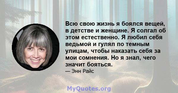 Всю свою жизнь я боялся вещей, в детстве и женщине. Я солгал об этом естественно. Я любил себя ведьмой и гулял по темным улицам, чтобы наказать себя за мои сомнения. Но я знал, чего значит бояться.