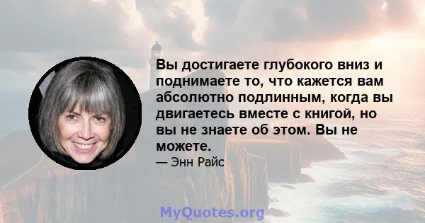 Вы достигаете глубокого вниз и поднимаете то, что кажется вам абсолютно подлинным, когда вы двигаетесь вместе с книгой, но вы не знаете об этом. Вы не можете.