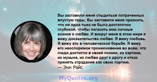 Вы заставили меня стыдиться потраченных впустую годы. Вы заставили меня признать, что ни одна тьма не была достаточно глубокой, чтобы погасить мои личные знания о любви. И вокруг меня в этом мире я вижу доказательства