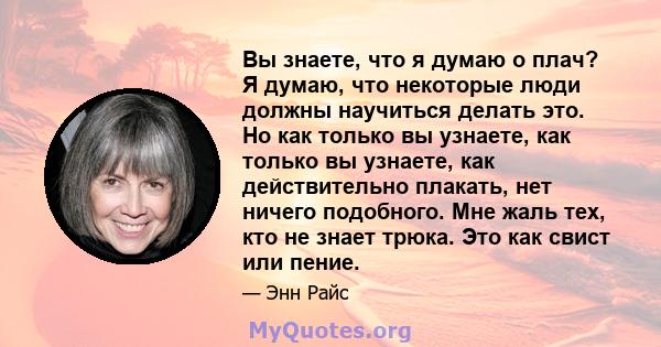 Вы знаете, что я думаю о плач? Я думаю, что некоторые люди должны научиться делать это. Но как только вы узнаете, как только вы узнаете, как действительно плакать, нет ничего подобного. Мне жаль тех, кто не знает трюка. 