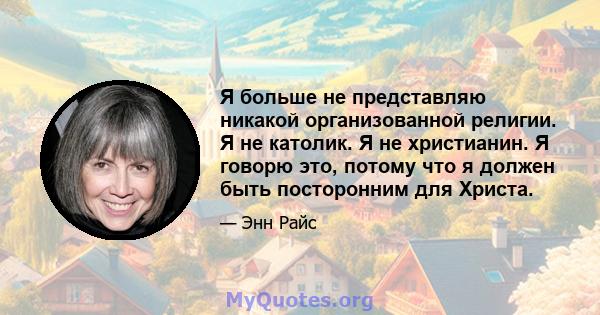 Я больше не представляю никакой организованной религии. Я не католик. Я не христианин. Я говорю это, потому что я должен быть посторонним для Христа.