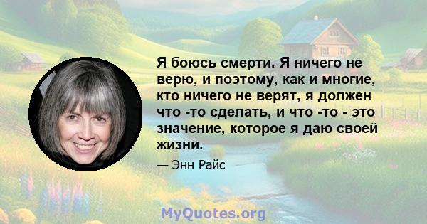 Я боюсь смерти. Я ничего не верю, и поэтому, как и многие, кто ничего не верят, я должен что -то сделать, и что -то - это значение, которое я даю своей жизни.