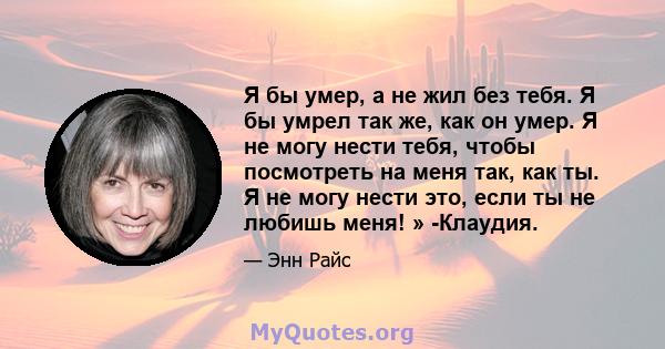 Я бы умер, а не жил без тебя. Я бы умрел так же, как он умер. Я не могу нести тебя, чтобы посмотреть на меня так, как ты. Я не могу нести это, если ты не любишь меня! » -Клаудия.