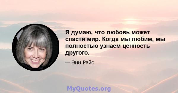 Я думаю, что любовь может спасти мир. Когда мы любим, мы полностью узнаем ценность другого.