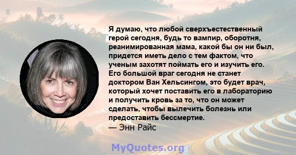 Я думаю, что любой сверхъестественный герой сегодня, будь то вампир, оборотня, реанимированная мама, какой бы он ни был, придется иметь дело с тем фактом, что ученым захотят поймать его и изучить его. Его большой враг