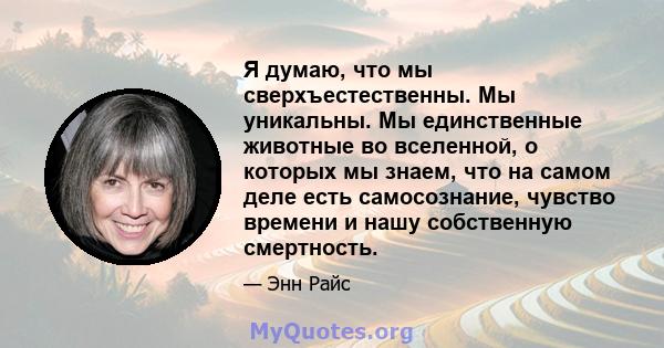 Я думаю, что мы сверхъестественны. Мы уникальны. Мы единственные животные во вселенной, о которых мы знаем, что на самом деле есть самосознание, чувство времени и нашу собственную смертность.