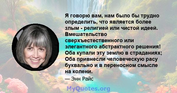 Я говорю вам, нам было бы трудно определить, что является более злым - религией или чистой идеей. Вмешательство сверхъестественного или элегантного абстрактного решения! Оба купали эту землю в страданиях; Оба привнесли