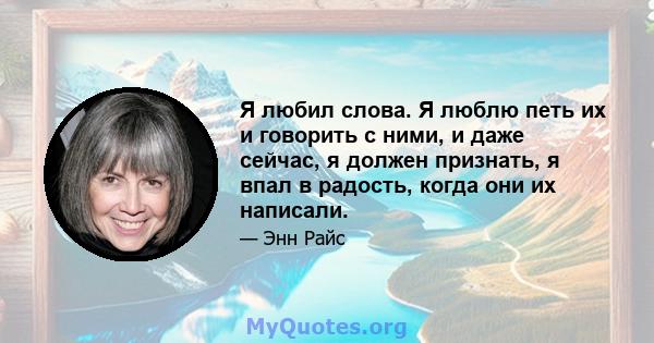 Я любил слова. Я люблю петь их и говорить с ними, и даже сейчас, я должен признать, я впал в радость, когда они их написали.