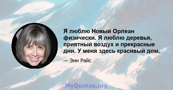 Я люблю Новый Орлеан физически. Я люблю деревья, приятный воздух и прекрасные дни. У меня здесь красивый дом.