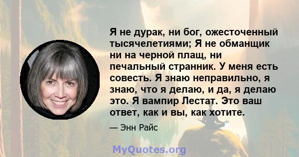 Я не дурак, ни бог, ожесточенный тысячелетиями; Я не обманщик ни на черной плащ, ни печальный странник. У меня есть совесть. Я знаю неправильно, я знаю, что я делаю, и да, я делаю это. Я вампир Лестат. Это ваш ответ,