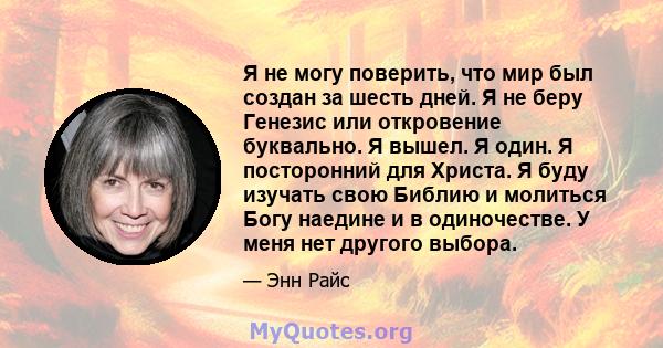 Я не могу поверить, что мир был создан за шесть дней. Я не беру Генезис или откровение буквально. Я вышел. Я один. Я посторонний для Христа. Я буду изучать свою Библию и молиться Богу наедине и в одиночестве. У меня нет 