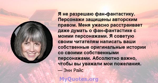 Я не разрешаю фан-фантастику. Персонажи защищены авторским правом. Меня ужасно расстраивает даже думать о фан-фантастике с моими персонажами. Я советую своим читателям написать ваши собственные оригинальные истории со