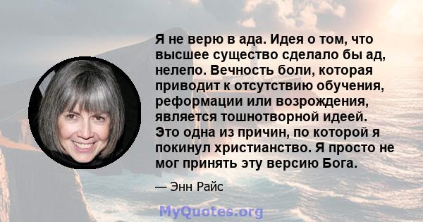 Я не верю в ада. Идея о том, что высшее существо сделало бы ад, нелепо. Вечность боли, которая приводит к отсутствию обучения, реформации или возрождения, является тошнотворной идеей. Это одна из причин, по которой я