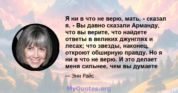 Я ни в что не верю, мать, - сказал я. - Вы давно сказали Арманду, что вы верите, что найдете ответы в великих джунглях и лесах; что звезды, наконец, откроют обширную правду. Но я ни в что не верю. И это делает меня