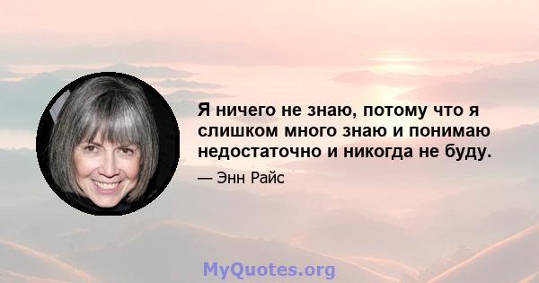 Я ничего не знаю, потому что я слишком много знаю и понимаю недостаточно и никогда не буду.