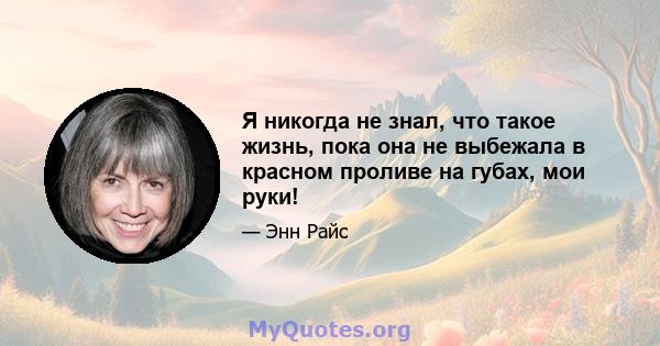 Я никогда не знал, что такое жизнь, пока она не выбежала в красном проливе на губах, мои руки!