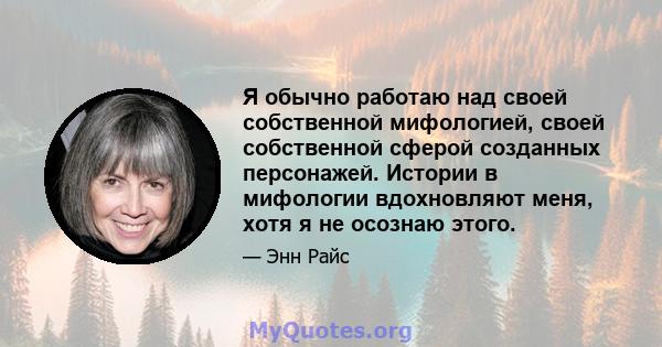 Я обычно работаю над своей собственной мифологией, своей собственной сферой созданных персонажей. Истории в мифологии вдохновляют меня, хотя я не осознаю этого.