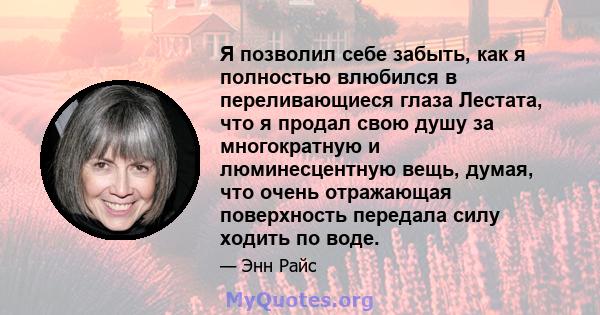 Я позволил себе забыть, как я полностью влюбился в переливающиеся глаза Лестата, что я продал свою душу за многократную и люминесцентную вещь, думая, что очень отражающая поверхность передала силу ходить по воде.