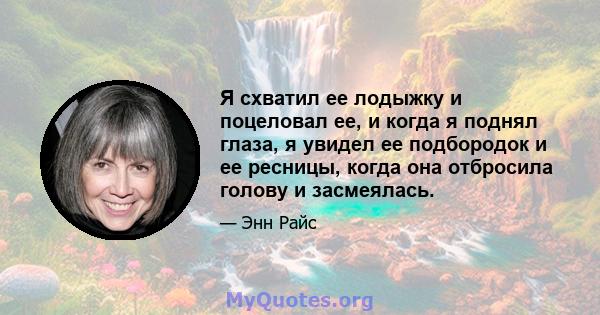 Я схватил ее лодыжку и поцеловал ее, и когда я поднял глаза, я увидел ее подбородок и ее ресницы, когда она отбросила голову и засмеялась.