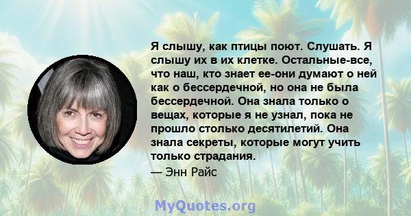 Я слышу, как птицы поют. Слушать. Я слышу их в их клетке. Остальные-все, что наш, кто знает ее-они думают о ней как о бессердечной, но она не была бессердечной. Она знала только о вещах, которые я не узнал, пока не