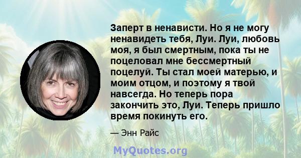 Заперт в ненависти. Но я не могу ненавидеть тебя, Луи. Луи, любовь моя, я был смертным, пока ты не поцеловал мне бессмертный поцелуй. Ты стал моей матерью, и моим отцом, и поэтому я твой навсегда. Но теперь пора