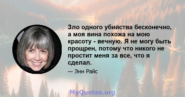 Зло одного убийства бесконечно, а моя вина похожа на мою красоту - вечную. Я не могу быть прощрен, потому что никого не простит меня за все, что я сделал.