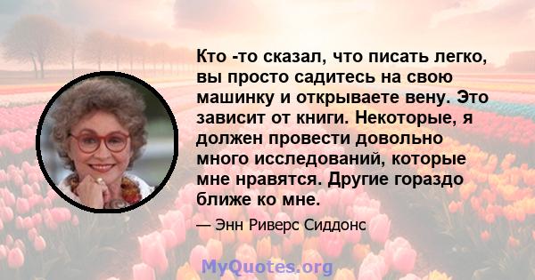 Кто -то сказал, что писать легко, вы просто садитесь на свою машинку и открываете вену. Это зависит от книги. Некоторые, я должен провести довольно много исследований, которые мне нравятся. Другие гораздо ближе ко мне.