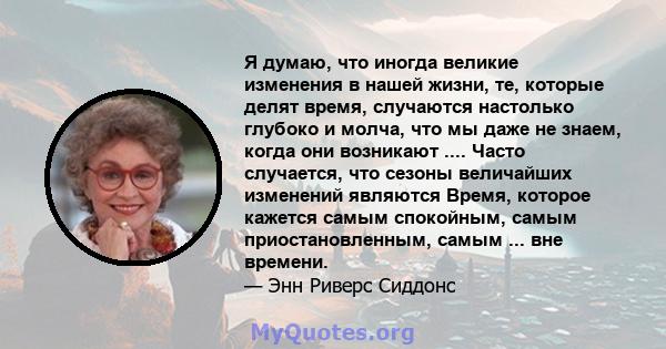 Я думаю, что иногда великие изменения в нашей жизни, те, которые делят время, случаются настолько глубоко и молча, что мы даже не знаем, когда они возникают .... Часто случается, что сезоны величайших изменений являются 