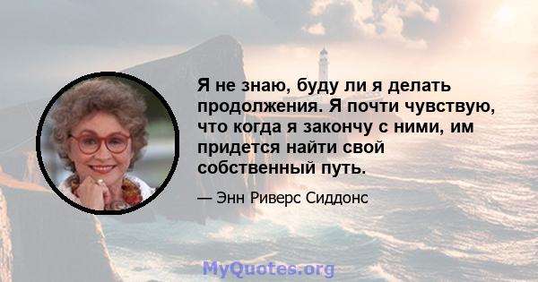 Я не знаю, буду ли я делать продолжения. Я почти чувствую, что когда я закончу с ними, им придется найти свой собственный путь.