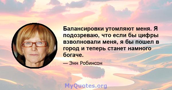 Балансировки утомляют меня. Я подозреваю, что если бы цифры взволновали меня, я бы пошел в город и теперь станет намного богаче.