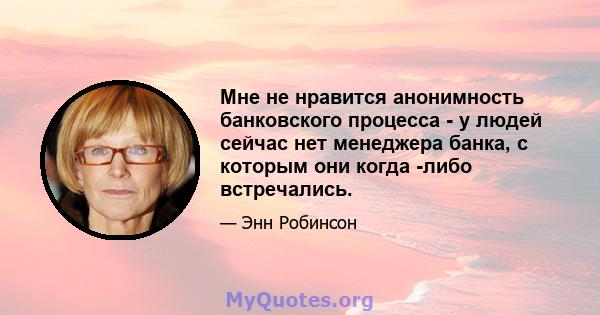 Мне не нравится анонимность банковского процесса - у людей сейчас нет менеджера банка, с которым они когда -либо встречались.