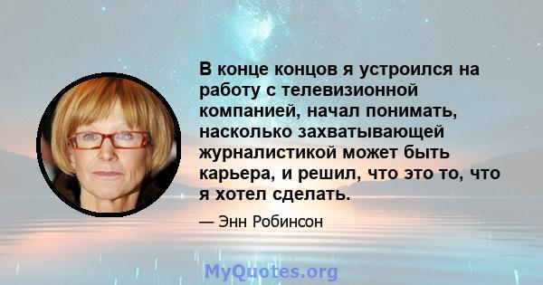 В конце концов я устроился на работу с телевизионной компанией, начал понимать, насколько захватывающей журналистикой может быть карьера, и решил, что это то, что я хотел сделать.