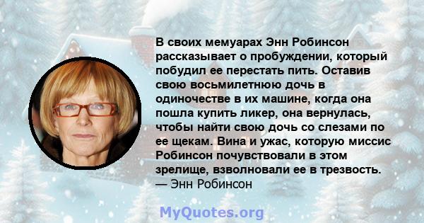 В своих мемуарах Энн Робинсон рассказывает о пробуждении, который побудил ее перестать пить. Оставив свою восьмилетнюю дочь в одиночестве в их машине, когда она пошла купить ликер, она вернулась, чтобы найти свою дочь