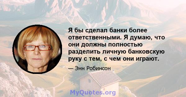 Я бы сделал банки более ответственными. Я думаю, что они должны полностью разделить личную банковскую руку с тем, с чем они играют.