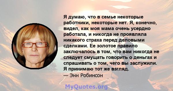 Я думаю, что в семье некоторые работники, некоторые нет. Я, конечно, видел, как моя мама очень усердно работала, и никогда не проявляла никакого страха перед деловыми сделками. Ее золотое правило заключалось в том, что