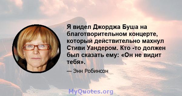 Я видел Джорджа Буша на благотворительном концерте, который действительно махнул Стиви Уандером. Кто -то должен был сказать ему: «Он не видит тебя».