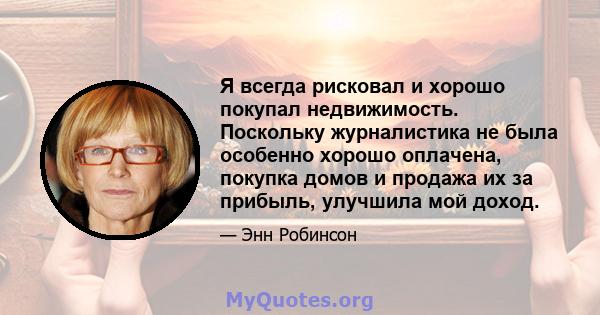 Я всегда рисковал и хорошо покупал недвижимость. Поскольку журналистика не была особенно хорошо оплачена, покупка домов и продажа их за прибыль, улучшила мой доход.