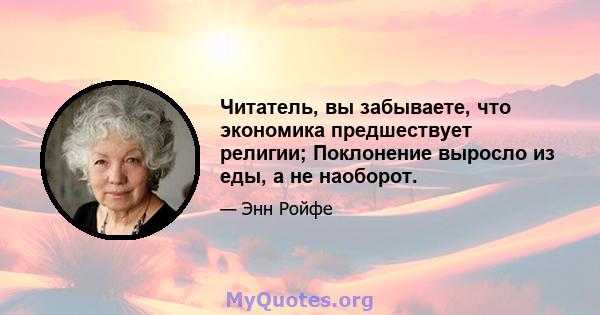 Читатель, вы забываете, что экономика предшествует религии; Поклонение выросло из еды, а не наоборот.