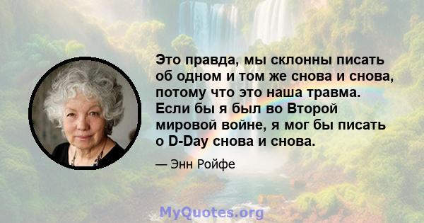 Это правда, мы склонны писать об одном и том же снова и снова, потому что это наша травма. Если бы я был во Второй мировой войне, я мог бы писать о D-Day снова и снова.