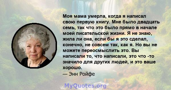 Моя мама умерла, когда я написал свою первую книгу. Мне было двадцать семь, так что это было прямо в начале моей писательской жизни. Я не знаю, жила ли она, если бы я это сделал, конечно, не совсем так, как я. Но вы не